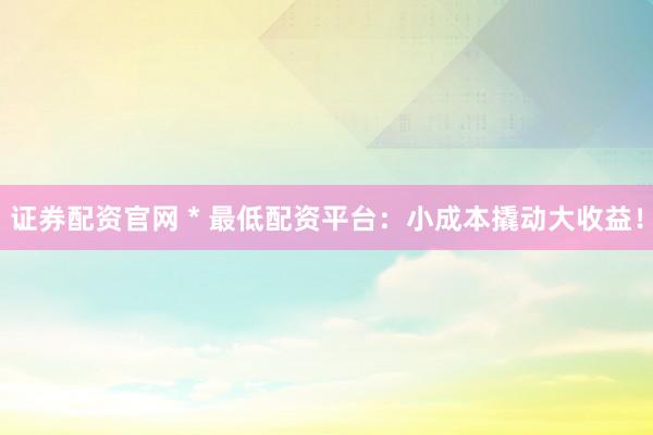 证券配资官网 * 最低配资平台：小成本撬动大收益！