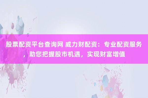 股票配资平台查询网 威力财配资：专业配资服务，助您把握股市机遇，实现财富增值