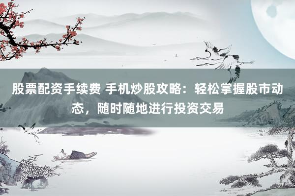 股票配资手续费 手机炒股攻略：轻松掌握股市动态，随时随地进行投资交易