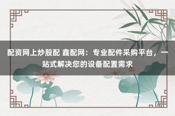 配资网上炒股配 鑫配网：专业配件采购平台，一站式解决您的设备配置需求