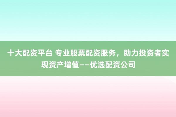 十大配资平台 专业股票配资服务，助力投资者实现资产增值——优选配资公司