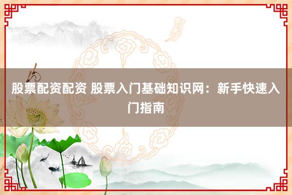 股票配资配资 股票入门基础知识网：新手快速入门指南