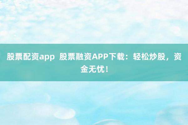 股票配资app  股票融资APP下载：轻松炒股，资金无忧！