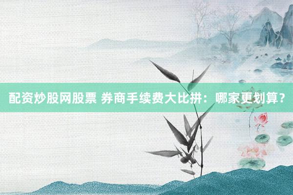 配资炒股网股票 券商手续费大比拼：哪家更划算？