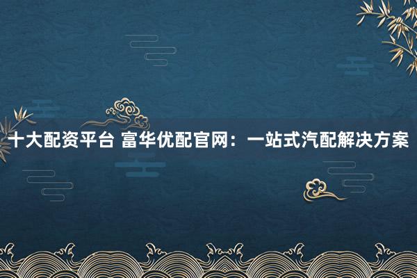 十大配资平台 富华优配官网：一站式汽配解决方案