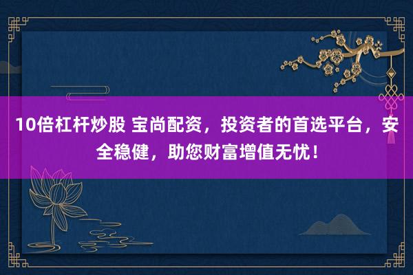 10倍杠杆炒股 宝尚配资，投资者的首选平台，安全稳健，助您财富增值无忧！