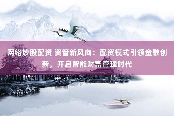 网络炒股配资 资管新风向：配资模式引领金融创新，开启智能财富管理时代