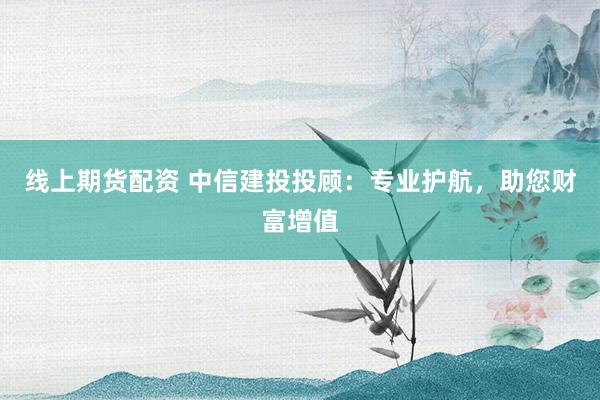 线上期货配资 中信建投投顾：专业护航，助您财富增值