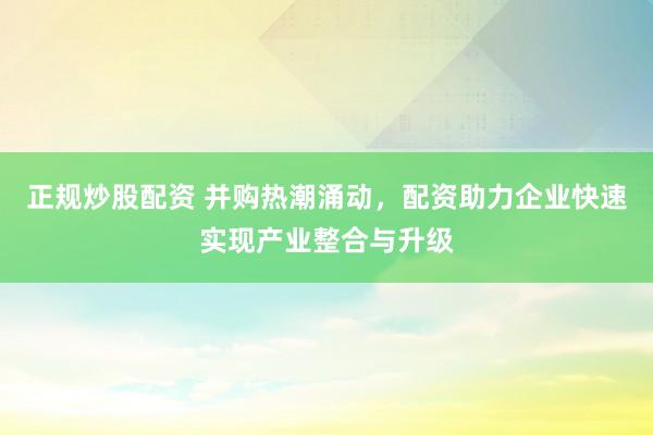 正规炒股配资 并购热潮涌动，配资助力企业快速实现产业整合与升级