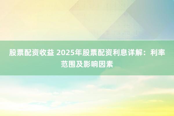 股票配资收益 2025年股票配资利息详解：利率范围及影响因素