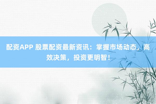 配资APP 股票配资最新资讯：掌握市场动态，高效决策，投资更明智！