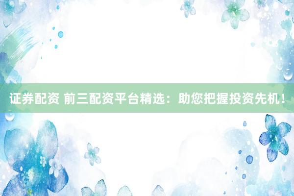 证券配资 前三配资平台精选：助您把握投资先机！