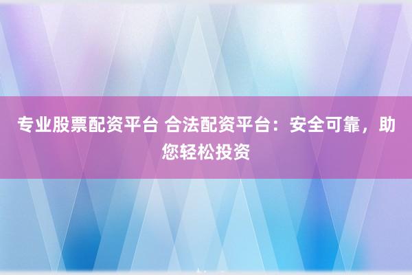 专业股票配资平台 合法配资平台：安全可靠，助您轻松投资