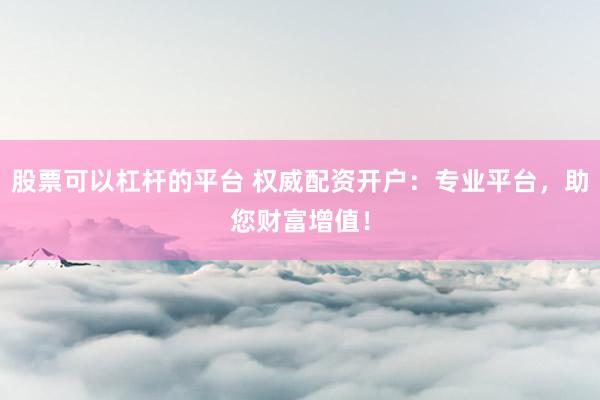 股票可以杠杆的平台 权威配资开户：专业平台，助您财富增值！
