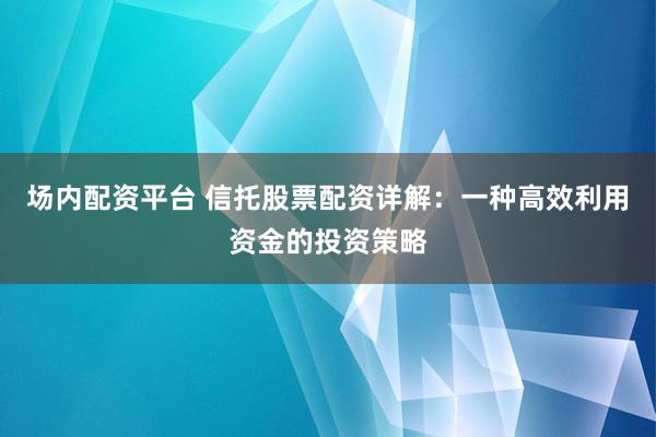 场内配资平台 信托股票配资详解：一种高效利用资金的投资策略