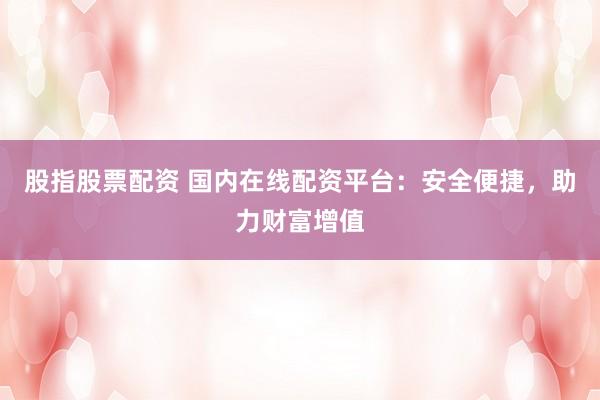 股指股票配资 国内在线配资平台：安全便捷，助力财富增值