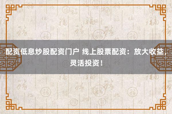 配资低息炒股配资门户 线上股票配资：放大收益，灵活投资！