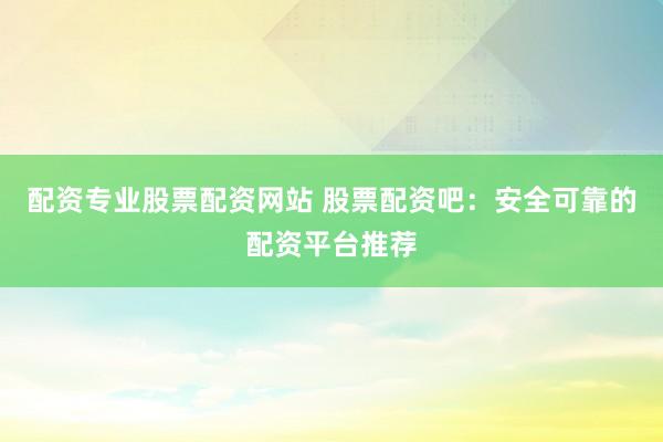 配资专业股票配资网站 股票配资吧：安全可靠的配资平台推荐