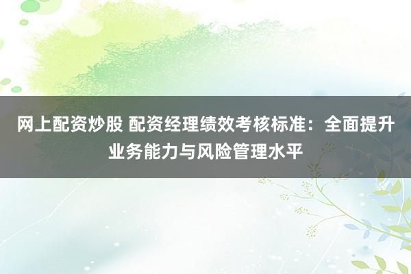 网上配资炒股 配资经理绩效考核标准：全面提升业务能力与风险管理水平