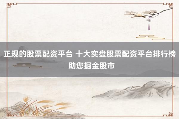 正规的股票配资平台 十大实盘股票配资平台排行榜  助您掘金股市