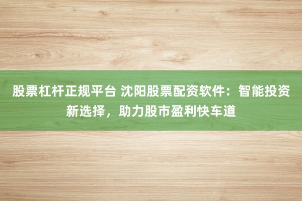 股票杠杆正规平台 沈阳股票配资软件：智能投资新选择，助力股市盈利快车道
