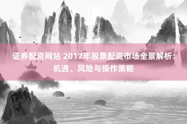 证券配资网站 2017年股票配资市场全景解析：机遇、风险与操作策略