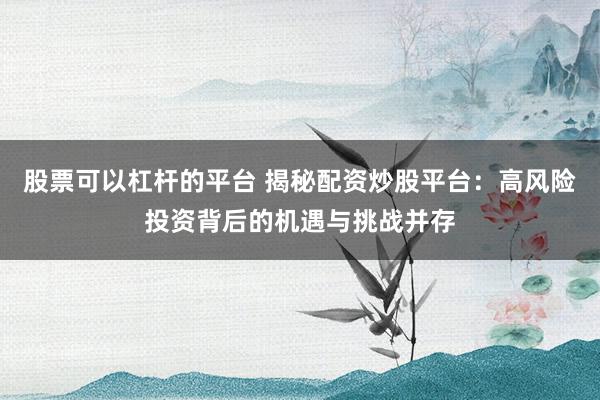 股票可以杠杆的平台 揭秘配资炒股平台：高风险投资背后的机遇与挑战并存