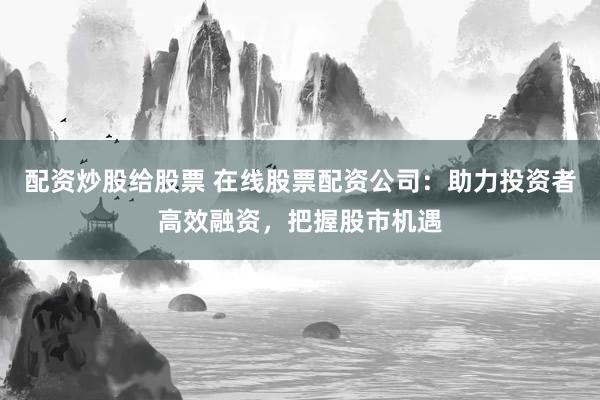 配资炒股给股票 在线股票配资公司：助力投资者高效融资，把握股市机遇