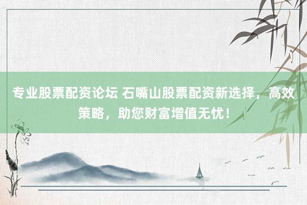 专业股票配资论坛 石嘴山股票配资新选择，高效策略，助您财富增值无忧！