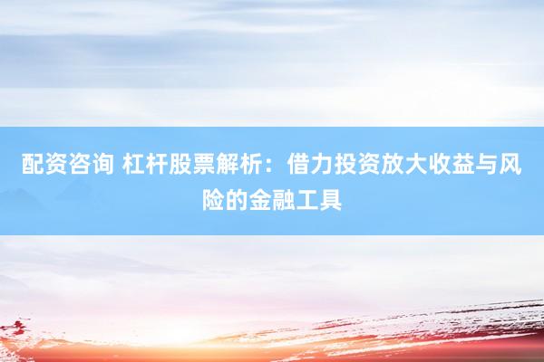 配资咨询 杠杆股票解析：借力投资放大收益与风险的金融工具