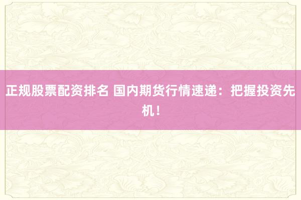 正规股票配资排名 国内期货行情速递：把握投资先机！