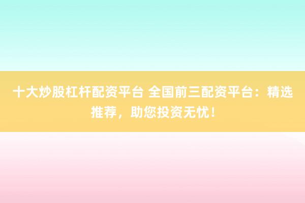 十大炒股杠杆配资平台 全国前三配资平台：精选推荐，助您投资无忧！