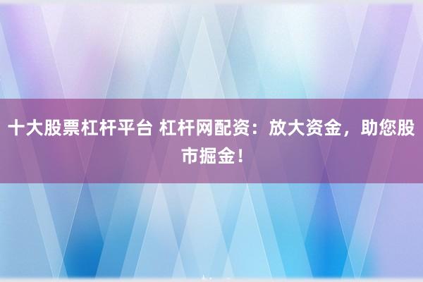 十大股票杠杆平台 杠杆网配资：放大资金，助您股市掘金！