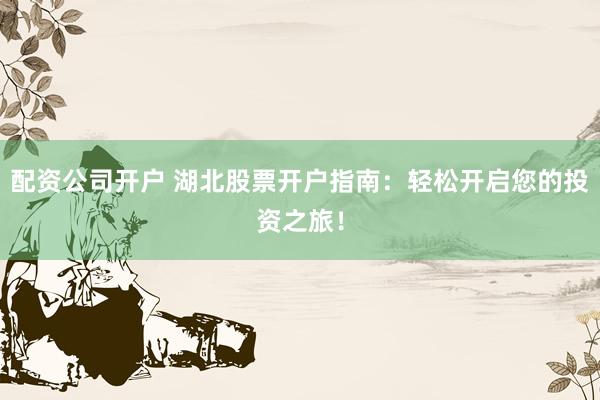配资公司开户 湖北股票开户指南：轻松开启您的投资之旅！