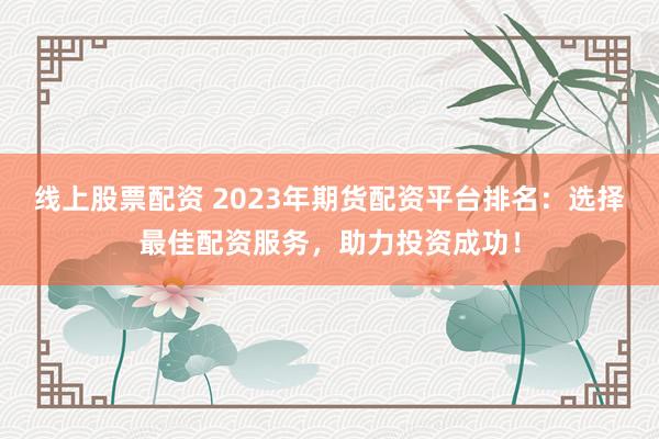 线上股票配资 2023年期货配资平台排名：选择最佳配资服务，助力投资成功！