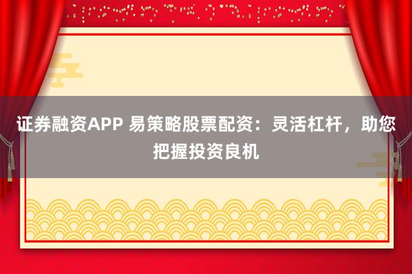 证券融资APP 易策略股票配资：灵活杠杆，助您把握投资良机