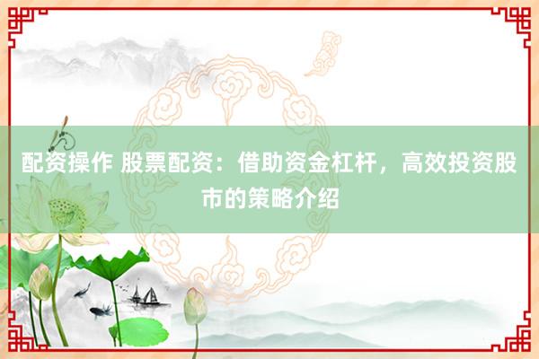 配资操作 股票配资：借助资金杠杆，高效投资股市的策略介绍
