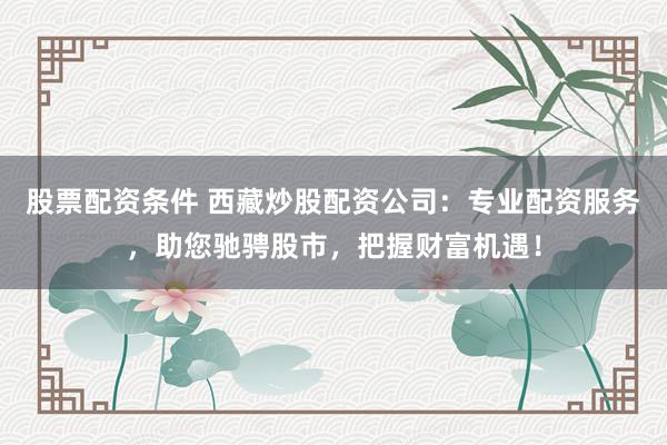 股票配资条件 西藏炒股配资公司：专业配资服务，助您驰骋股市，把握财富机遇！