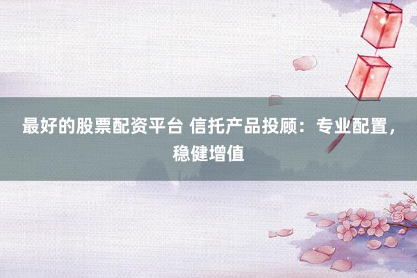 最好的股票配资平台 信托产品投顾：专业配置，稳健增值