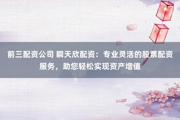 前三配资公司 瞬天欣配资：专业灵活的股票配资服务，助您轻松实现资产增值