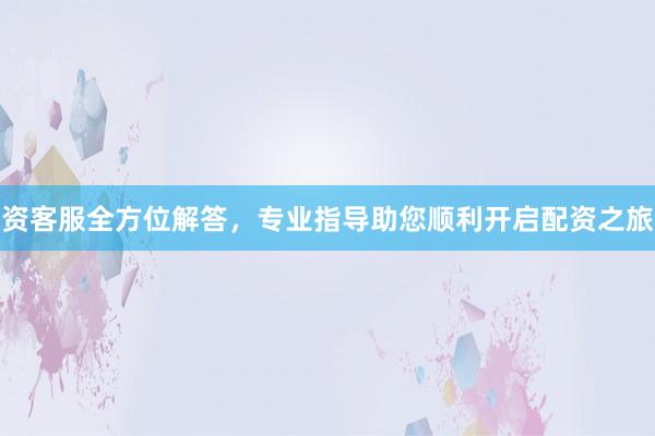 资客服全方位解答，专业指导助您顺利开启配资之旅