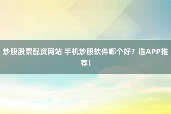 炒股股票配资网站 手机炒股软件哪个好？选APP推荐！
