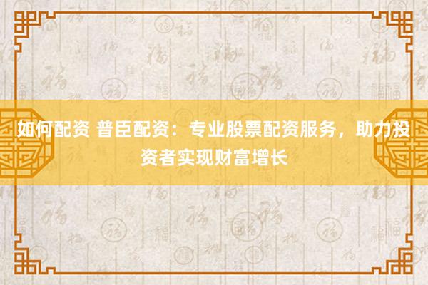 如何配资 普臣配资：专业股票配资服务，助力投资者实现财富增长