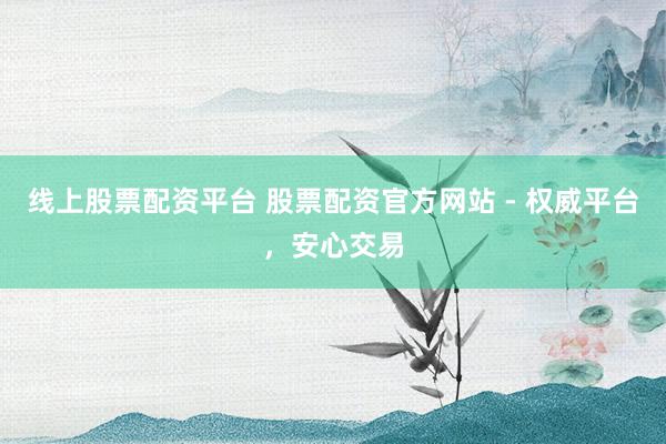 线上股票配资平台 股票配资官方网站 - 权威平台，安心交易