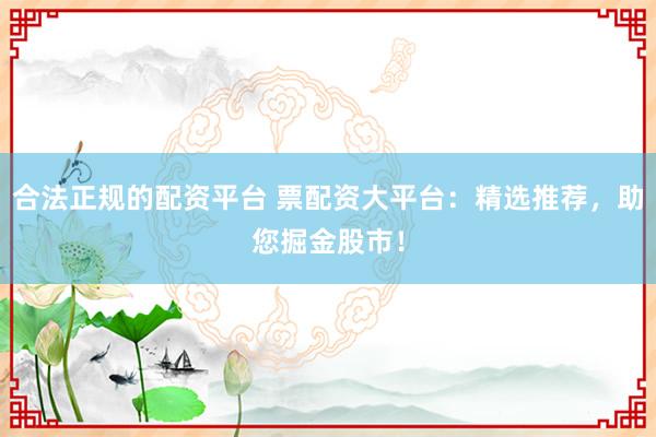 合法正规的配资平台 票配资大平台：精选推荐，助您掘金股市！