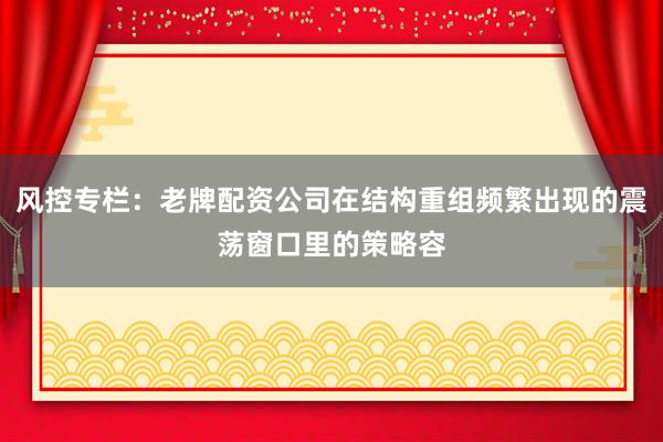 风控专栏：老牌配资公司在结构重组频繁出现的震荡窗口里的策略容
