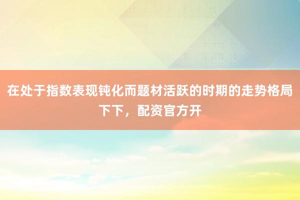 在处于指数表现钝化而题材活跃的时期的走势格局下下，配资官方开