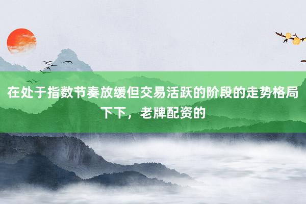 在处于指数节奏放缓但交易活跃的阶段的走势格局下下，老牌配资的