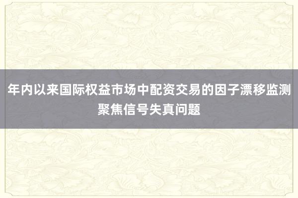 年内以来国际权益市场中配资交易的因子漂移监测聚焦信号失真问题
