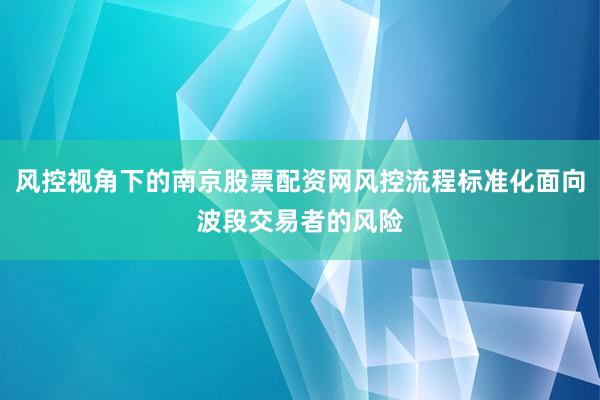 风控视角下的南京股票配资网风控流程标准化面向波段交易者的风险